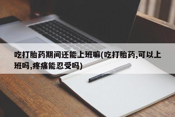 流产药购买微信吃打胎药期间还能上班嘛(吃打胎药,可以上班吗,疼痛能忍受吗)