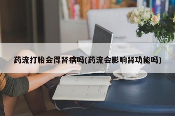 流产药购买微信药流打胎会得肾病吗(药流会影响肾功能吗)