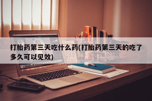 流产药购买微信打胎药第三天吃什么药(打胎药第三天的吃了多久可以见效)