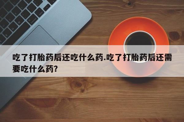 流产药购买微信吃了打胎药后还吃什么药.吃了打胎药后还需要吃什么药？