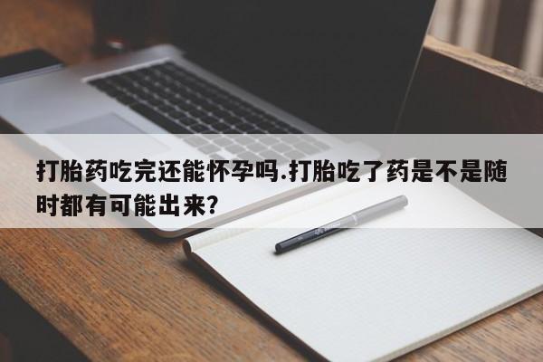 流产药购买微信打胎药吃完还能怀孕吗.打胎吃了药是不是随时都有可能出来？