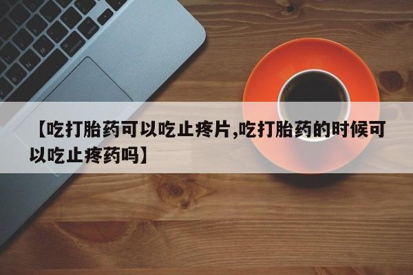 流产药购买微信【吃打胎药可以吃止疼片,吃打胎药的时候可以吃止疼药吗】