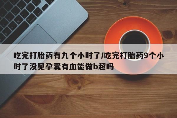 流产药购买微信吃完打胎药有九个小时了/吃完打胎药9个小时了没见孕囊有血能做b超吗