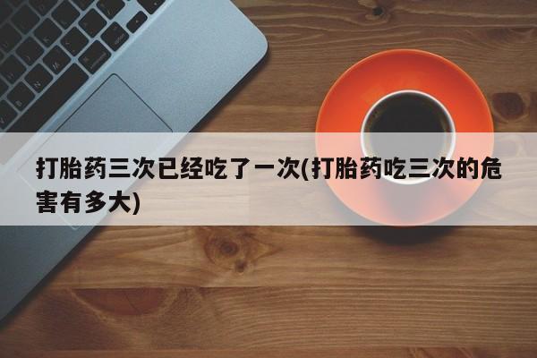 流产药购买微信打胎药三次已经吃了一次(打胎药吃三次的危害有多大)