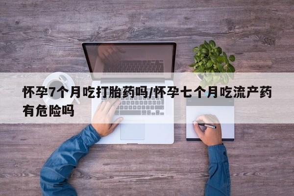 流产药购买微信怀孕7个月吃打胎药吗/怀孕七个月吃流产药有危险吗