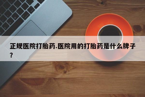 流产药购买微信正规医院打胎药.医院用的打胎药是什么牌子？