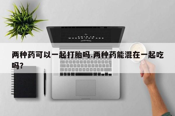 流产药购买微信两种药可以一起打胎吗.两种药能混在一起吃吗？