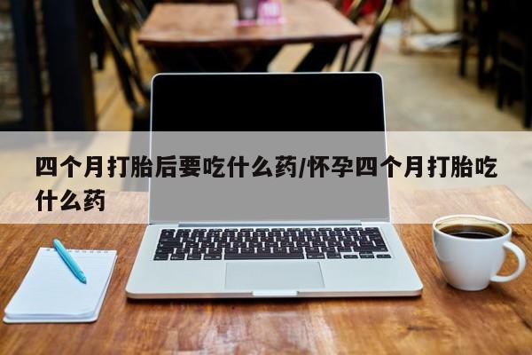 流产药购买微信四个月打胎后要吃什么药/怀孕四个月打胎吃什么药