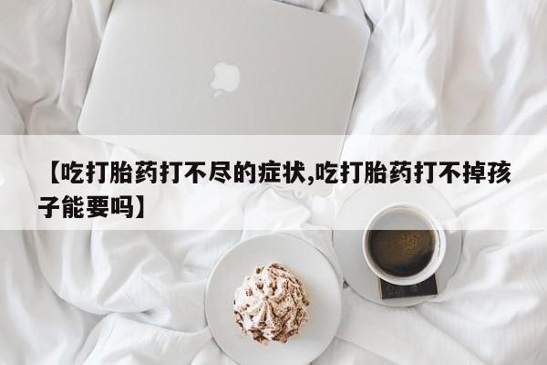 流产药购买微信【吃打胎药打不尽的症状,吃打胎药打不掉孩子能要吗】