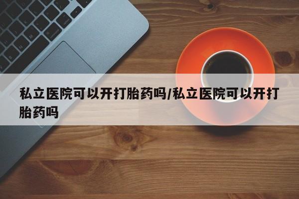 流产药购买微信私立医院可以开打胎药吗/私立医院可以开打胎药吗