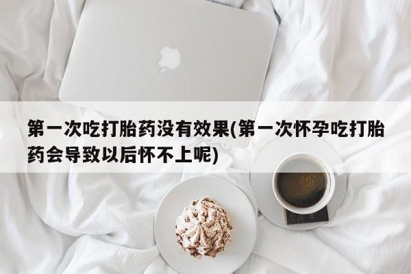 流产药购买微信第一次吃打胎药没有效果(第一次怀孕吃打胎药会导致以后怀不上呢)