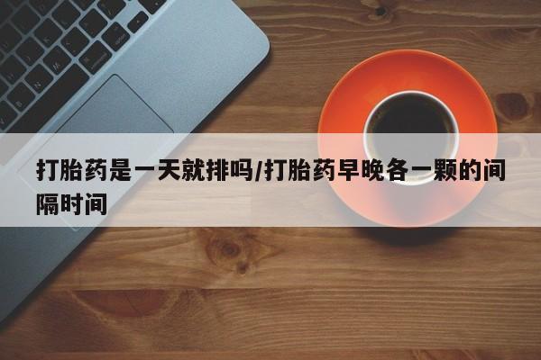 流产药购买微信打胎药是一天就排吗/打胎药早晚各一颗的间隔时间