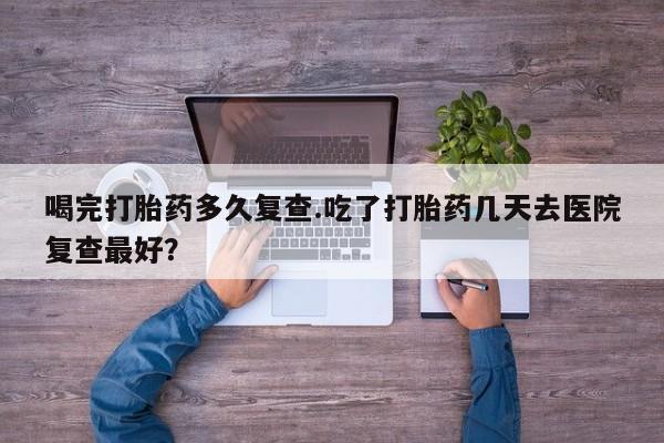 流产药购买微信喝完打胎药多久复查.吃了打胎药几天去医院复查最好？