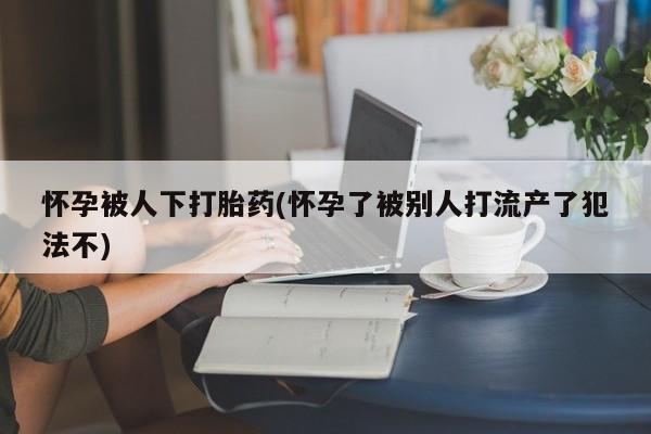 流产药购买微信怀孕被人下打胎药(怀孕了被别人打流产了犯法不)