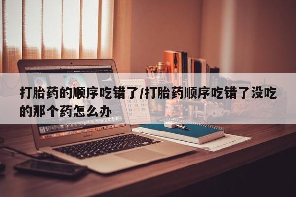 流产药购买微信打胎药的顺序吃错了/打胎药顺序吃错了没吃的那个药怎么办