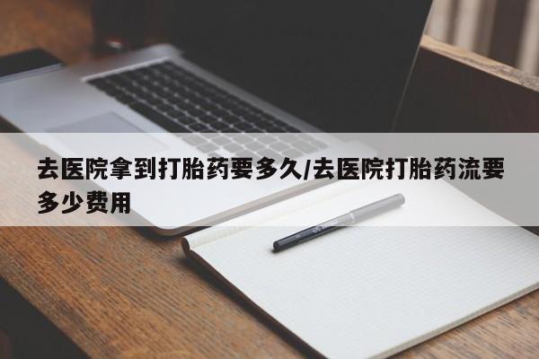 流产药购买微信去医院拿到打胎药要多久/去医院打胎药流要多少费用