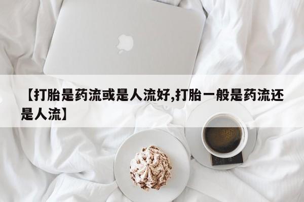 流产药购买微信【打胎是药流或是人流好,打胎一般是药流还是人流】