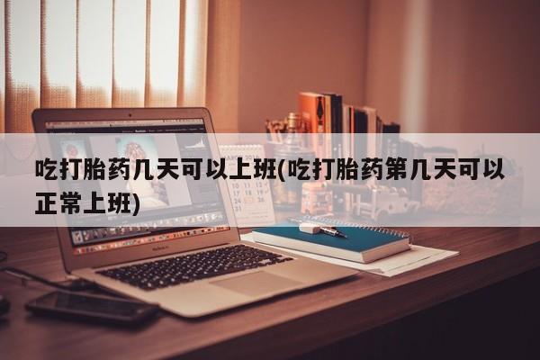 流产药购买微信吃打胎药几天可以上班(吃打胎药第几天可以正常上班)