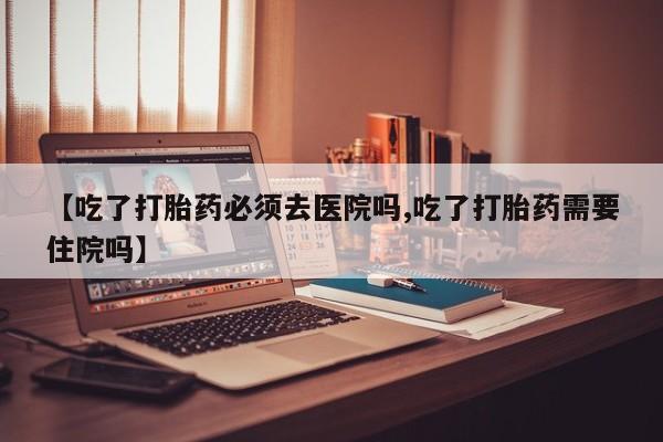 流产药购买微信【吃了打胎药必须去医院吗,吃了打胎药需要住院吗】