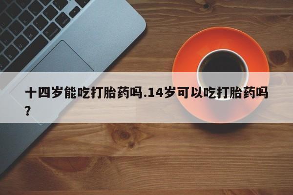 流产药购买微信十四岁能吃打胎药吗.14岁可以吃打胎药吗？