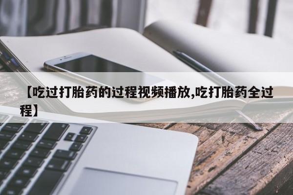 流产药购买微信【吃过打胎药的过程视频播放,吃打胎药全过程】