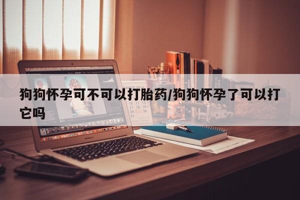 流产药购买微信狗狗怀孕可不可以打胎药/狗狗怀孕了可以打它吗