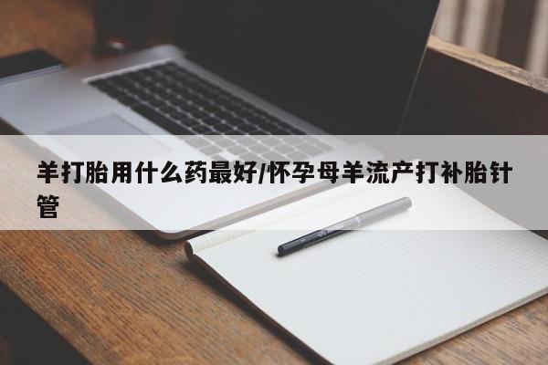 流产药购买微信羊打胎用什么药最好/怀孕母羊流产打补胎针管