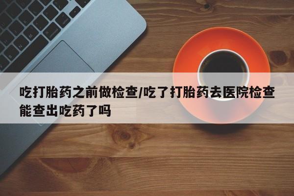流产药购买微信吃打胎药之前做检查/吃了打胎药去医院检查能查出吃药了吗