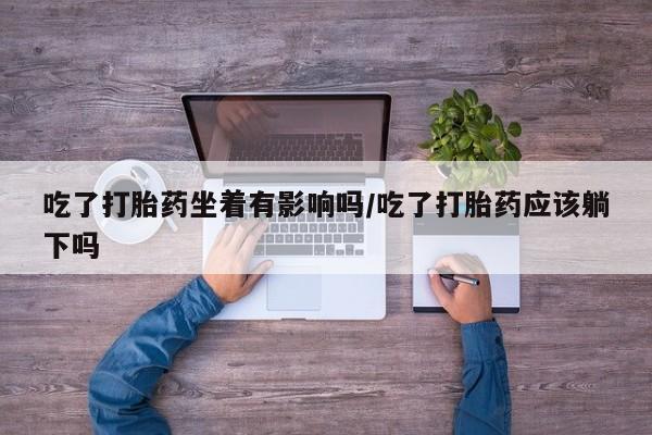 流产药购买微信吃了打胎药坐着有影响吗/吃了打胎药应该躺下吗