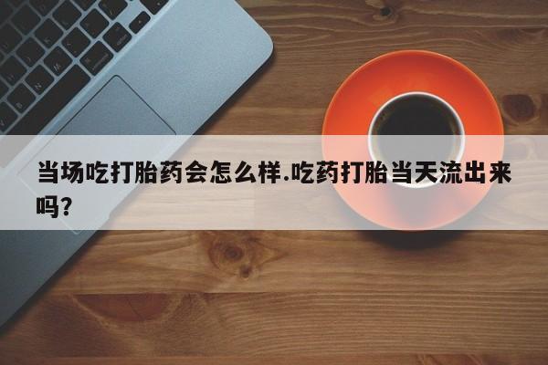 流产药购买微信当场吃打胎药会怎么样.吃药打胎当天流出来吗？