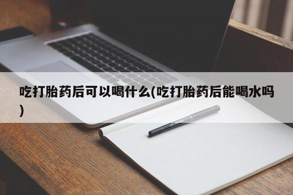 流产药购买微信吃打胎药后可以喝什么(吃打胎药后能喝水吗)