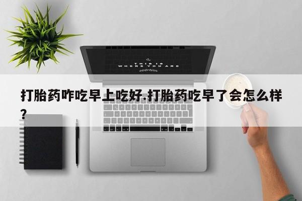 流产药购买微信打胎药咋吃早上吃好.打胎药吃早了会怎么样？