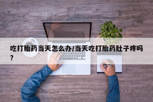 流产药购买微信吃打胎药当天怎么办/当天吃打胎药肚子疼吗?