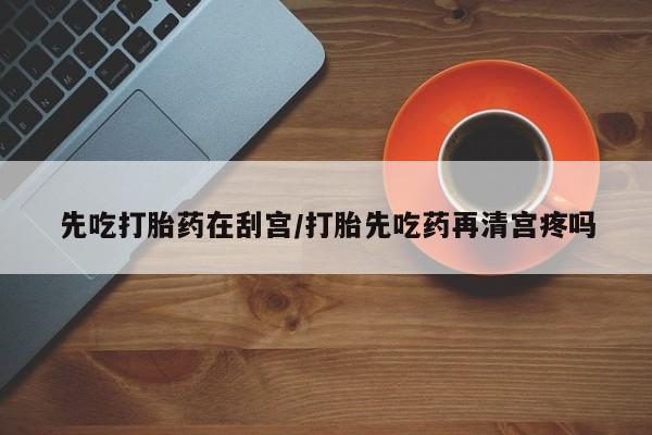 流产药购买微信先吃打胎药在刮宫/打胎先吃药再清宫疼吗