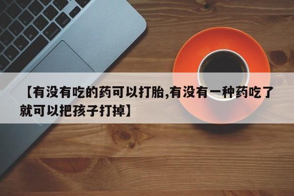 流产药购买微信【有没有吃的药可以打胎,有没有一种药吃了就可以把孩子打掉】