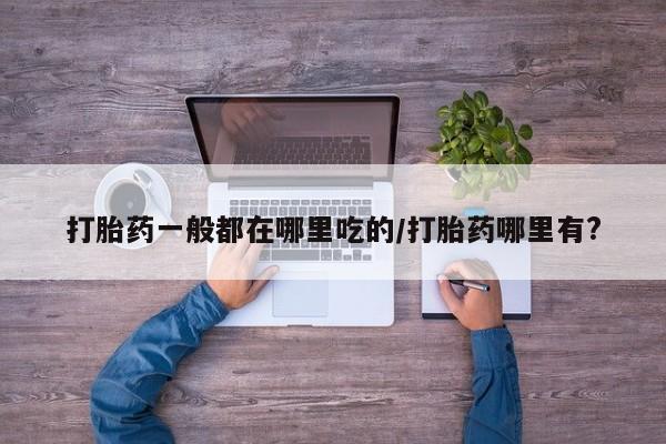 流产药购买微信打胎药一般都在哪里吃的/打胎药哪里有?
