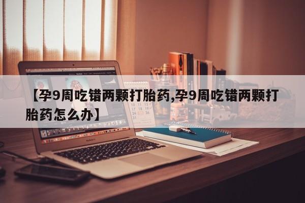 流产药购买微信【孕9周吃错两颗打胎药,孕9周吃错两颗打胎药怎么办】