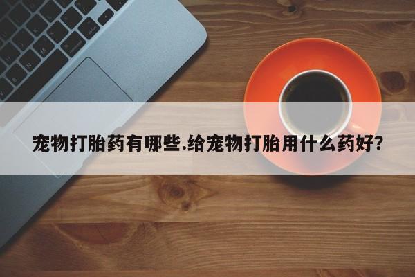 流产药购买微信宠物打胎药有哪些.给宠物打胎用什么药好？