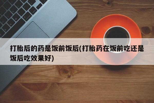流产药购买微信打胎后的药是饭前饭后(打胎药在饭前吃还是饭后吃效果好)