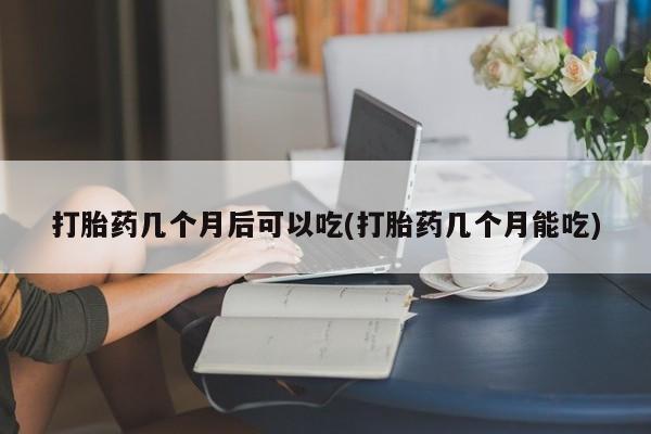 流产药购买微信打胎药几个月后可以吃(打胎药几个月能吃)