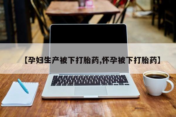 流产药购买微信【孕妇生产被下打胎药,怀孕被下打胎药】