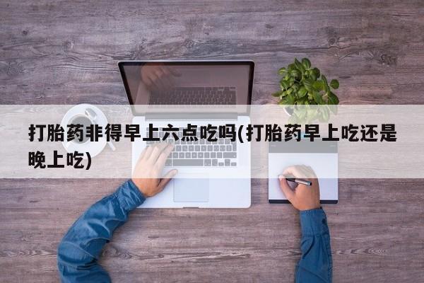 流产药购买微信打胎药非得早上六点吃吗(打胎药早上吃还是晚上吃)