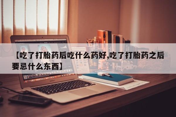 流产药购买微信【吃了打胎药后吃什么药好,吃了打胎药之后要忌什么东西】