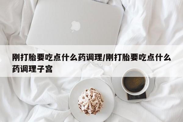 流产药购买微信刚打胎要吃点什么药调理/刚打胎要吃点什么药调理子宫