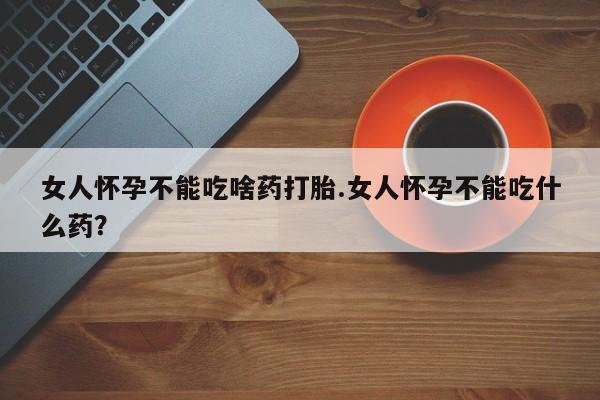 流产药购买微信女人怀孕不能吃啥药打胎.女人怀孕不能吃什么药？