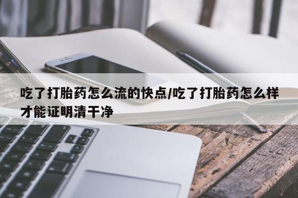 流产药购买微信吃了打胎药怎么流的快点/吃了打胎药怎么样才能证明清干净