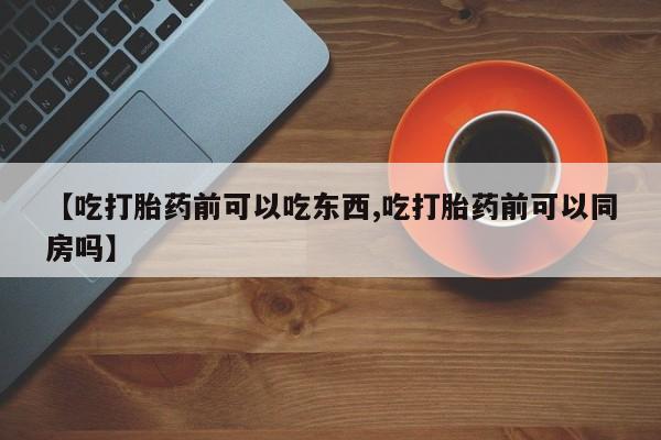 流产药购买微信【吃打胎药前可以吃东西,吃打胎药前可以同房吗】