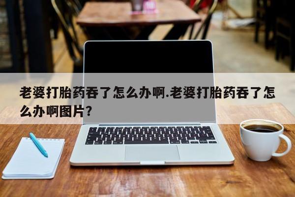 流产药购买微信老婆打胎药吞了怎么办啊.老婆打胎药吞了怎么办啊图片？