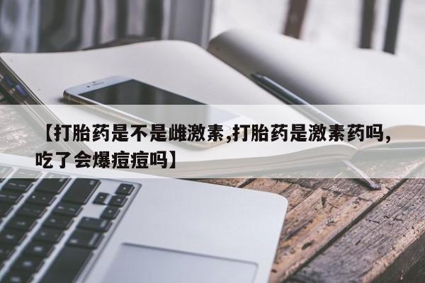 流产药购买微信【打胎药是不是雌激素,打胎药是激素药吗,吃了会爆痘痘吗】