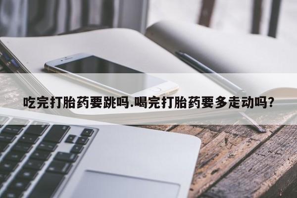 流产药购买微信吃完打胎药要跳吗.喝完打胎药要多走动吗？